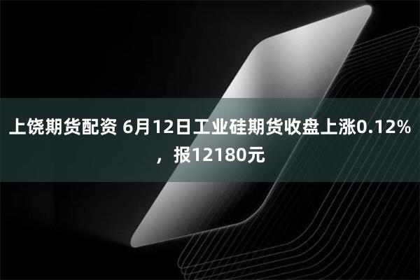 上饶期货配资 6月12日工业硅期货收盘上涨0.12%，报12180元