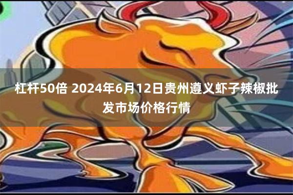 杠杆50倍 2024年6月12日贵州遵义虾子辣椒批发市场价格行情