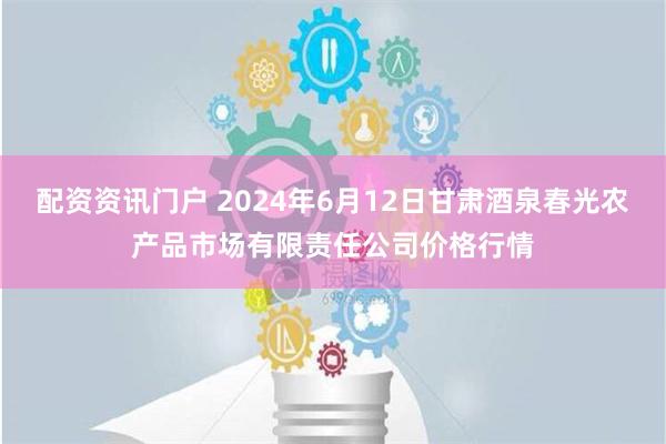 配资资讯门户 2024年6月12日甘肃酒泉春光农产品市场有限责任公司价格行情