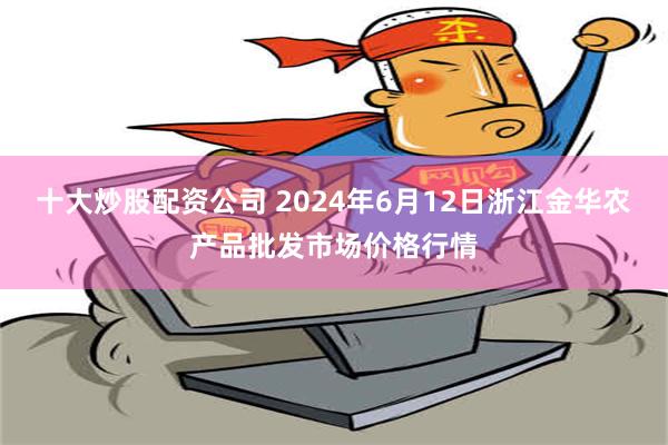 十大炒股配资公司 2024年6月12日浙江金华农产品批发市场价格行情