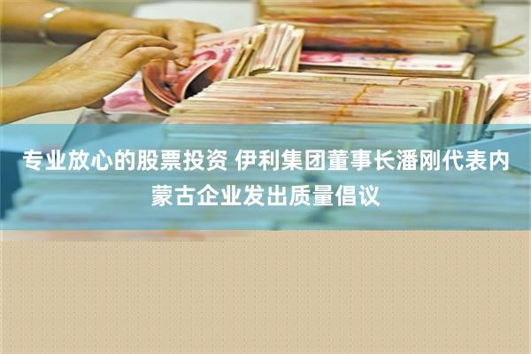 专业放心的股票投资 伊利集团董事长潘刚代表内蒙古企业发出质量倡议