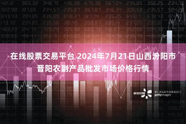 在线股票交易平台 2024年7月21日山西汾阳市晋阳农副产品批发市场价格行情