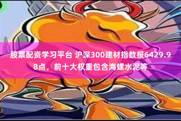 股票配资学习平台 沪深300建材指数报6429.98点，前十大权重包含海螺水泥等