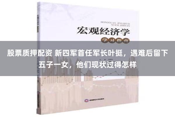 股票质押配资 新四军首任军长叶挺，遇难后留下五子一女，他们现状过得怎样