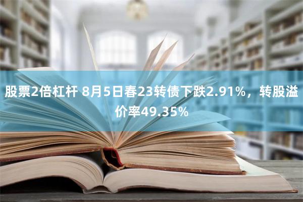 股票2倍杠杆 8月5日春23转债下跌2.91%，转股溢价率49.35%