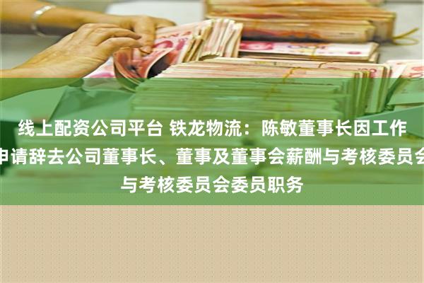 线上配资公司平台 铁龙物流：陈敏董事长因工作变动原因申请辞去公司董事长、董事及董事会薪酬与考核委员会委员职务