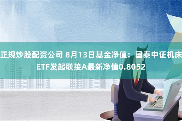 正规炒股配资公司 8月13日基金净值：国泰中证机床ETF发起联接A最新净值0.8052