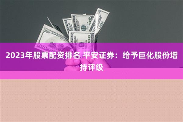 2023年股票配资排名 平安证券：给予巨化股份增持评级