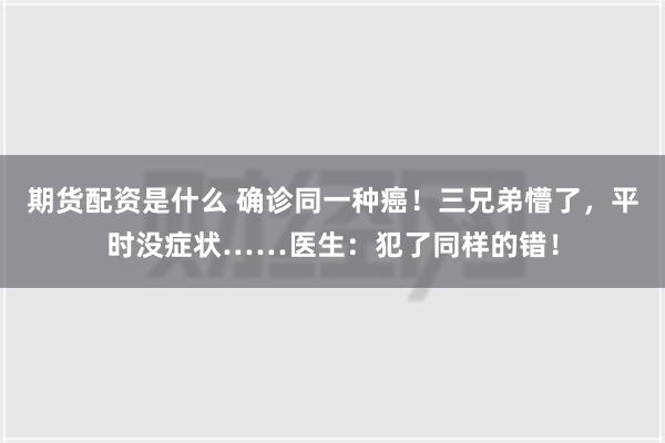 期货配资是什么 确诊同一种癌！三兄弟懵了，平时没症状……医生：犯了同样的错！