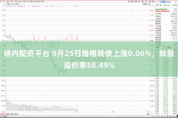 场内配资平台 9月25日维格转债上涨0.06%，转股溢价率58.49%