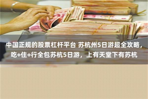 中国正规的股票杠杆平台 苏杭州5日游超全攻略，吃+住+行全包苏杭5日游，上有天堂下有苏杭