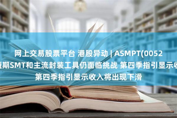 网上交易股票平台 港股异动 | ASMPT(00522)现跌超5% 短期SMT和主流封装工具仍面临挑战 第四季指引显示收入将出现下滑