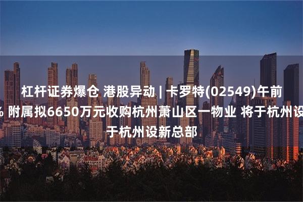 杠杆证券爆仓 港股异动 | 卡罗特(02549)午前涨超4% 附属拟6650万元收购杭州萧山区一物业 将于杭州设新总部