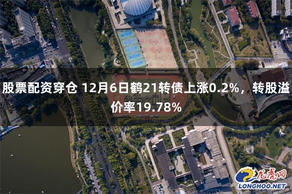 股票配资穿仓 12月6日鹤21转债上涨0.2%，转股溢价率19.78%