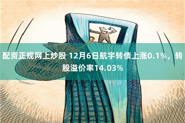 配资正规网上炒股 12月6日航宇转债上涨0.1%，转股溢价率14.03%