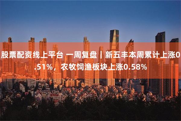 股票配资线上平台 一周复盘｜新五丰本周累计上涨0.51%，农牧饲渔板块上涨0.58%