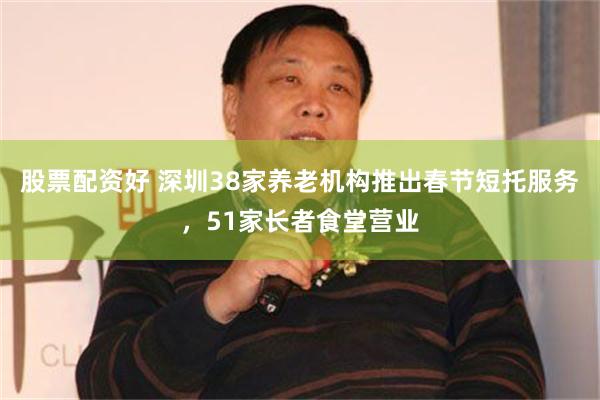 股票配资好 深圳38家养老机构推出春节短托服务，51家长者食堂营业