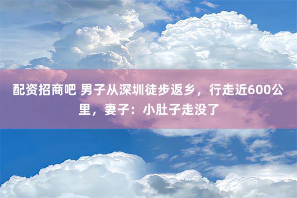 配资招商吧 男子从深圳徒步返乡，行走近600公里，妻子：小肚子走没了